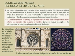 LA NUEVA MENTALIDAD
  RELIGIOSA INFLUYE EN EL ARTE
    La nueva religiosidad será decisiva en las artes figurativas. San Bernardo afirma
     en sus Sermones que el mundo no es un lugar de pecado sino la obra bella de
     Dios, San Francisco de Asís recomienda el acercamiento del hombre a la
     naturaleza y San Buenaventura destaca el valor de los sentimientos.
    A una fe basada en el temor y la angustia ante un Dios-Juez omnipotente sucede
     ahora una religión más cercana al hombre. Surge un nuevo concepto de la
     divinidad que se centra en el aspecto humano de Cristo.

La naturaleza
es el reflejo
de Dios en
las cosas y
por lo tanto
no debe
haber una
frontera entre
el mundo
natural y el
sobrenatural.
                 La luz natural penetra en la iglesia a través de las vidrieras
 