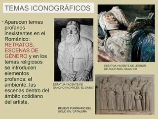 TEMAS ICONOGRÁFICOS
 Aparecen   temas
 profanos
 inexistentes en el
 Románico:
 RETRATOS,
 ESCENAS DE
 GÉNERO y en los
 temas religiosos
                                                    ESTATUA YACENTE DE LEONOR
 se introducen                                      DE AQUITANIA, SIGLO XIII
 elementos
 profanos: el
 ambiente, las        ESTATUA YACENTE DE
                      SANCHO VI GARCÉS “EL SABIO”
 escenas dentro del
 ámbito cotidiano
 del artista.
                         RELIEVE FUNERARIO DEL
                         SIGLO XIV. CATALUÑA
 
