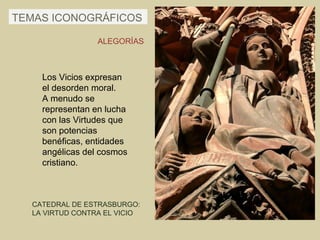TEMAS ICONOGRÁFICOS

                 ALEGORÍAS



    Los Vicios expresan
    el desorden moral.
    A menudo se
    representan en lucha
    con las Virtudes que
    son potencias
    benéficas, entidades
    angélicas del cosmos
    cristiano.



  CATEDRAL DE ESTRASBURGO:
  LA VIRTUD CONTRA EL VICIO
 