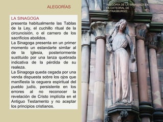 ALEGORÍA DE LA SINAGOGA EN
                   ALEGORÍAS           LA CATEDRAL DE
                                       ESTRASBURGO

LA SINAGOGA
presenta habitualmente las Tablas
de la Ley, el cuchillo ritual de la
circuncisión, o el carnero de los
sacrificios abolidos.
La Sinagoga presenta en un primer
momento un estandarte similar al
de la Iglesia, posteriormente
sustituido por una lanza quebrada
indicativa de la pérdida de su
realeza.
La Sinagoga queda cegada por una
venda dispuesta sobre los ojos que
manifiesta la ceguera espiritual del
pueblo judío, persistente en los
errores al no reconocer la
revelación de Cristo implícita en el
Antiguo Testamento y no aceptar
los principios cristianos.
 