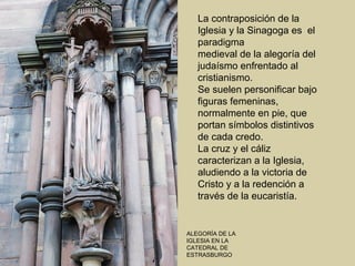La contraposición de la
   Iglesia y la Sinagoga es el
   paradigma
   medieval de la alegoría del
   judaísmo enfrentado al
   cristianismo.
   Se suelen personificar bajo
   figuras femeninas,
   normalmente en pie, que
   portan símbolos distintivos
   de cada credo.
   La cruz y el cáliz
   caracterizan a la Iglesia,
   aludiendo a la victoria de
   Cristo y a la redención a
   través de la eucaristía.


ALEGORÍA DE LA
IGLESIA EN LA
CATEDRAL DE
ESTRASBURGO
 