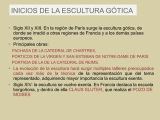 INICIOS DE LA ESCULTURA GÓTICA

   Siglo XII y XIII. En la región de París surge la escultura gótica, de
    donde se irradió a otras regiones de Francia y a los demás países
    europeos.
   Principales obras:
    FACHADA DE LA CATEDRAL DE CHARTRES,
    PÓRTICOS DE LA VIRGEN Y SAN ESTEBAN DE NOTRE-DAME DE PARÍS
    PORTADA DE LA DE LA CATEDRAL DE REIMS.
   La evolución de la escultura hará surgir múltiples talleres preocupados
    cada vez más de la técnica de la representación que del tema
    representado, adquiriendo mayor importancia la escultura exenta.
   Siglo XIV: la escultura se vuelve exenta. En Francia destaca la escuela
    borgoñona, y dentro de ella CLAUS SLUTER, que realiza el POZO DE
    MOISÉS
 