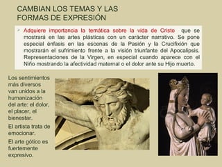 CAMBIAN LOS TEMAS Y LAS
    FORMAS DE EXPRESIÓN
       Adquiere importancia la temática sobre la vida de Cristo que se
        mostrará en las artes plásticas con un carácter narrativo. Se pone
        especial énfasis en las escenas de la Pasión y la Crucifixión que
        mostrarán el sufrimiento frente a la visión triunfante del Apocalipsis.
        Representaciones de la Virgen, en especial cuando aparece con el
        Niño mostrando la afectividad maternal o el dolor ante su Hijo muerto.

Los sentimientos
más diversos
van unidos a la
humanización
del arte: el dolor,
el placer, el
bienestar.
El artista trata de
emocionar.
El arte gótico es
fuertemente
expresivo.
 