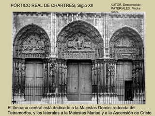 PÓRTICO REAL DE CHARTRES, Siglo XII                  AUTOR: Desconocido
                                                      MATERIALES: Piedra
                                                      caliza




El tímpano central está dedicado a la Maiestas Domini rodeada del
Tetramorfos, y los laterales a la Maiestas Mariae y a la Ascensión de Cristo
 