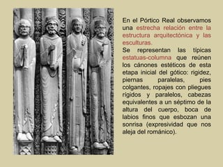 En el Pórtico Real observamos
una estrecha relación entre la
estructura arquitectónica y las
esculturas.
Se representan las típicas
estatuas-columna que reúnen
los cánones estéticos de esta
etapa inicial del gótico: rigidez,
piernas       paralelas,      pies
colgantes, ropajes con pliegues
rígidos y paralelos, cabezas
equivalentes a un séptimo de la
altura del cuerpo, boca de
labios finos que esbozan una
sonrisa (expresividad que nos
aleja del románico).
 
