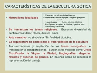 CARACTERÍSTICAS DE LA ESCULTURA GÓTICA

                                   Volumen corpóreo de las figuras
   Naturalismo Idealizado        Tratamiento de los ropajes: amplios pliegues

                                    voluminosos        bellos efectos plásticos
                                   Las figuras adoptan actitudes y gestos más
                                    naturales y realistas
   Se humanizan los temas religiosos. Expresan diversidad de
    sentimientos: dolor, placer, dulzura, amor.
   Arte narrativo, no simbolista. Sin finalidad didáctica.
   La arquitectura no condiciona el valor plástico de la escultura
   Transformaciones y ampliación de los temas iconográficos: el
    Pantocrátor va desapareciendo. Surgen otros modelos como Cristo
    Crucificado, la Virgen, la Piedad, Hagiografías, alegorías,
    retratos y escenas de género. En muchas obras se recupera la
    representación del paisaje.
 