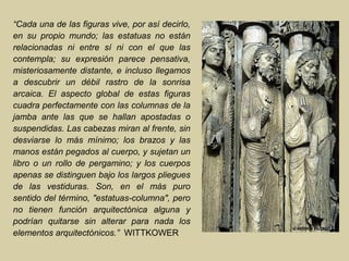 “Cada una de las figuras vive, por así decirlo,
en su propio mundo; las estatuas no están
relacionadas ni entre sí ni con el que las
contempla; su expresión parece pensativa,
misteriosamente distante, e incluso llegamos
a descubrir un débil rastro de la sonrisa
arcaica. El aspecto global de estas figuras
cuadra perfectamente con las columnas de la
jamba ante las que se hallan apostadas o
suspendidas. Las cabezas miran al frente, sin
desviarse lo más mínimo; los brazos y las
manos están pegados al cuerpo, y sujetan un
libro o un rollo de pergamino; y los cuerpos
apenas se distinguen bajo los largos pliegues
de las vestiduras. Son, en el más puro
sentido del término, "estatuas-columna", pero
no tienen función arquitectónica alguna y
podrían quitarse sin alterar para nada los
elementos arquitectónicos.” WITTKOWER
 