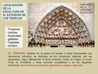 LOCALIZACIÓN                                                         PORTADA
                                                                     DE LA
DE LA
                                                                     CATEDRAL
ESCULTURA EN                                                         DE BURGOS
EL EXTERIOR DE
LOS TEMPLOS


 
   Tímpanos
 
   Jambas
  Arquivoltas

  gabletes

  Capiteles

 
   zócalos

     EL TÍMPANO, dividido en el gótico en franjas o frisos horizontales con
     decoración narrativa, se distingue de los románicos, además, por ser
     apuntados. Sigue albergando el tema principal, Cristo, la Virgen, el Juicio
     Final, la Crucifixión u otras escenas evangélicas o de las Sagradas
     Escrituras. Se combina la decoración geométrica, vegetal y figurada.
 