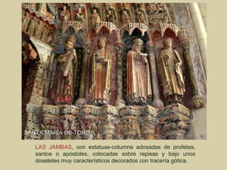 SANTA MARÍA DE TORO

   LAS JAMBAS, con estatuas-columna adosadas de profetas,
   santos o apóstoles, colocadas sobre repisas y bajo unos
   doseletes muy característicos decorados con tracería gótica.
 