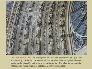 LAS ARQUIVOLTAS, se distinguen de las del Románico en que son
apuntadas y que la decoración escultórica se sitúa ahora longitudinalmente,
siguiendo la dirección del arco y no radialmente. En ellas se representan
imágenes de reyes, músicos, apóstoles y motivos vegetales.
 