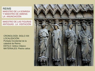 REIMS
MAESTRO DE LA SONRISA
Y MAESTRO DE AMIENS:
LA ANUNCIACIÓN

MAESTRO DE LAS FIGURAS
ANTIGUAS: LA VISITACIÓN




CRONOLOGÍA: SIGLO XIII
LOCALIZACIÓN:
Portada Occidental de la
catedral de Reims
ESTILO: Gótico Clásico
MATERIALES: Piedra caliza
 