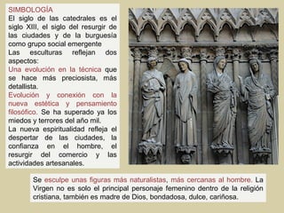 SIMBOLOGÍA
El siglo de las catedrales es el
siglo XIII, el siglo del resurgir de
las ciudades y de la burguesía
como grupo social emergente
Las esculturas reflejan dos
aspectos:
Una evolución en la técnica que
se hace más preciosista, más
detallista.
Evolución y conexión con la
nueva estética y pensamiento
filosófico. Se ha superado ya los
miedos y terrores del año mil.
La nueva espiritualidad refleja el
despertar de las ciudades, la
confianza en el hombre, el
resurgir del comercio y las
actividades artesanales.

        Se esculpe unas figuras más naturalistas, más cercanas al hombre. La
        Virgen no es solo el principal personaje femenino dentro de la religión
        cristiana, también es madre de Dios, bondadosa, dulce, cariñosa.
 