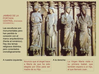 JAMBAS DE LA
PORTADA
CENTRAL (FACHADA
OCCIDENTAL)


Las esculturas son
monumentales pero
han perdido la
conexión con el
marco arquitectónico
(frente al románico).
Hay dos temas
religiosos distintos,
pero conectados
cronológicamente:


A nuestra izquierda:                                A la derecha:
                        Anuncio que el ángel hace                   La Virgen María visita a
                        a María de que ha sido                      su primera Isabel, que
                        elegida por Dios para ser                   también espera a un hijo,
                        madre de su Hijo.                           al que llamará Juan.
 