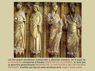 Los dos grupos escultóricos corresponden a diferentes maestros, así el grupo de
la Anunciación corresponde al llamado MAESTRO DE LA SONRISA, en tanto que
se denomina genéricamente MAESTRO DE LA VISITACIÓN O DE LAS FIGURAS
ANTIGUAS, al artífice que ejecutó estas esculturas de la Virgen y Santa Isabel.
 