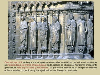 Obra del siglo XIII en la que sus se aprecian novedades escultóricas, en lo formal, las figuras
se independizan del marco arquitectónico; en lo estético se liberan del hieratismo precedente
ganando en más expresividad y naturalismo. Se procura la belleza de las imágenes basadas
en las correctas proporciones y la majestuosidad del dialogo humanizado.
 
