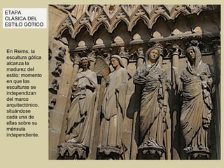 ETAPA
CLÁSICA DEL
ESTILO GÓTICO




En Reims, la
escultura gótica
alcanza la
madurez del
estilo: momento
en que las
esculturas se
independizan
del marco
arquitectónico,
situándose
cada una de
ellas sobre su
ménsula
independiente.
 