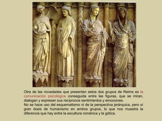 Otra de las novedades que presentan estos dos grupos de Reims es la
comunicación psicológica conseguida entre las figuras, que se miran,
dialogan y expresan sus recíprocos sentimientos y emociones.
No se hace uso del esquematismo ni de la perspectiva jerárquica, pero sí
gran dosis de humanismo en ambos grupos, lo que nos muestra la
diferencia que hay entre la escultura románica y la gótica.
 