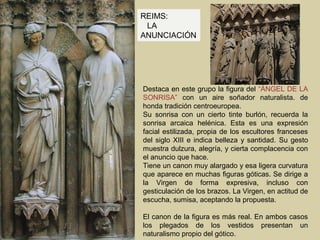 REIMS:
 LA
ANUNCIACIÓN




Destaca en este grupo la figura del “ÁNGEL DE LA
SONRISA” con un aire soñador naturalista. de
honda tradición centroeuropea.
Su sonrisa con un cierto tinte burlón, recuerda la
sonrisa arcaica helénica. Esta es una expresión
facial estilizada, propia de los escultores franceses
del siglo XIII e indica belleza y santidad. Su gesto
muestra dulzura, alegría, y cierta complacencia con
el anuncio que hace.
Tiene un canon muy alargado y esa ligera curvatura
que aparece en muchas figuras góticas. Se dirige a
la Virgen de forma expresiva, incluso con
gesticulación de los brazos. La Virgen, en actitud de
escucha, sumisa, aceptando la propuesta.

El canon de la figura es más real. En ambos casos
los plegados de los vestidos presentan un
naturalismo propio del gótico.
 