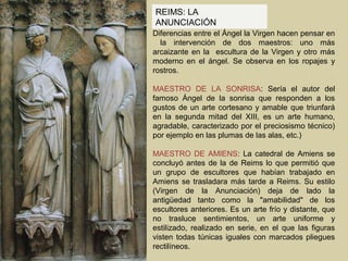 REIMS: LA
ANUNCIACIÓN
Diferencias entre el Ángel la Virgen hacen pensar en
  la intervención de dos maestros: uno más
arcaizante en la escultura de la Virgen y otro más
moderno en el ángel. Se observa en los ropajes y
rostros.

MAESTRO DE LA SONRISA: Sería el autor del
famoso Ángel de la sonrisa que responden a los
gustos de un arte cortesano y amable que triunfará
en la segunda mitad del XIII, es un arte humano,
agradable, caracterizado por el preciosismo técnico)
por ejemplo en las plumas de las alas, etc.)

MAESTRO DE AMIENS: La catedral de Amiens se
concluyó antes de la de Reims lo que permitió que
un grupo de escultores que habían trabajado en
Amiens se trasladara más tarde a Reims. Su estilo
(Virgen de la Anunciación) deja de lado la
antigüedad tanto como la "amabilidad" de los
escultores anteriores. Es un arte frío y distante, que
no trasluce sentimientos, un arte uniforme y
estilizado, realizado en serie, en el que las figuras
visten todas túnicas iguales con marcados pliegues
rectilíneos.
 