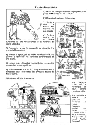 Escultura Mesopotâmica
1) Indique as principais técnicas empregadas pelos
povos da Mesopotâmia na escultura.
2) Diferencie altorrelevo e baixorrelevo.
3) Explique
qual a
função dos
kudurrus na
arte cassita.
4) Explique
qual o uso
da escrita
cuneiforme na arte mesopotâmica e os materiais de
escrita utilizados.
5) Caracterize o uso da sigilografia no dia-a-dia dos
povos da Mesopotâmia.
6) Analise a reprodução do relevo do Palácio de Kalhu
(Nimrud) e identifique três elementos característicos da
arte assíria.
7) Indique quais elementos representativos os assírios
reproduziam em seus palácios.
8) Analisando o kudurru ao lado indique quais elementos
simbólicos estão associados aos principais deuses da
Mesopotâmia.
9) Descreva a Estela dos Abutres.
10) Explique
como era a
reprodução da
figura humana
na arte suméria.
11) Utilizando a
técnica da
quadrícula
reproduza o
relevo
neoassírio
abaixo que
retrata o
combate entre o
deus Ninurta (ou
Adad) contra o
monstro Asakku
(ou Anzu).
 