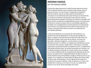 ANTONIO CANOVA
Las Tres Gracias (1810)
El tema de la figura femenina lo realizó Canova decenas de veces,
tanto en figuras aisladas como en grupos y bajo relieves, pero el
grupo que reúne a Las tres Gracias, creado para la emperatriz
francesa Josefina, resume sus ideas sobre la feminidad y su
virtuosismo en el tratamiento del cuerpo femenino en movimiento.
Es una de sus creaciones más famosas y que refuta la creencia
generalizada de que abordó lo femenino con distancia y frialdad.
Este grupo muestra su destreza y originalidad para crear un
conjunto que entrelaza los cuerpos con gran soltura y sensibilidad,
logrando un resultado muy conseguido de la armonía basada en el
contrapunto de las formas, en la exploración de los efectos sutiles
de la luz y la sombra, el contraste entre llenos y vacíos y una
expresión de sensualidad sublimada.
La obra está tallada de una sola pieza de mármol blanco. Los
asistentes de Canova desbastaron el mármol hasta perfilar las
figuras, y dejaron a Canova terminar la talla final y dar forma a la
piedra para resaltar la piel suave de las Gracias. Las líneas son
exquisitas, refinadas y elegantes. Las tres diosas se muestran
desnudas, juntas en un abrazo, sus cabezas casi tocándose en lo que
muchos han visto una gran 'carga erótica'. Están de pie, inclinadas
hacia dentro; quizás discutiendo un problema común, o
simplemente disfrutando estando juntas. Sus estilos de peinado son
similares, con el cabello trenzado y sostenido en la parte superior de
sus cabezas en un nudo. A diferencia de las composiciones
habituales de las tres Gracias, que derivan de la antigüedad (donde
las figuras externas están colocadas hacia el espectador y la figura
central se acerca a sus amigas con su espalda en el espectador) las
figuras de Canova están de lado a lado, enfrentándose. Las tres
figuras de las mujeres se convierten en una por el abrazo, unido no
sólo por sus manos, sino también por el velo que se enrosca en las
tres. La unidad de las Gracias es uno de los temas principales de la
obra.
 