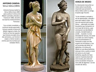 ANTONIO CANOVA
Venus Itálica (1805)
VENUS DE MEDICI
Antonio Canova realizó la
Venus Itálica hacia 1805
para sustituir la Venus de
Medici sustraída y llevada a
Francia en 1802, durante
las Guerras revolucionarias
francesas.
Fue un éxito inmediato, y
continuó siendo apreciada,
incluso cuando la Venus de
Medici regresó a Italia. De
hecho se hizo tan popular
que Canova esculpió otras
dos versiones, y se hicieron
copias a menor escala a
cientos para los turistas
que visitaban Roma.
Es interesante transcribir un
relato sobre la profunda
impresión que provocó la
Venus Itálica sobre su amigo,
el poeta Ugo Foscolo:
“La he visitado y revisado y
me he apasionado, y besado –
pero que nadie lo sepa - Por
una vez acaricié esta nueva
Venus ... adornada con todas
las gracias que transpiran un
no se qué de la tierra, y que
conmueven con facilidad el
corazón, transformado en
arcilla ... Cuando vi a esta
divinidad de Canova, me senté
a su lado con cierto respeto,
pero encontrándome un
momento a solas con ella,
suspiré con mil deseos, y con
mil recuerdos del alma; en
definitiva, si la Venus de
Medici es una diosa bellísima,
ésta que miro y vuelvo a mirar
de nuevo es una mujer
bellísima; aquella me hace
esperar el paraíso fuera de
este mundo, pero ésta me
acerca al paraíso incluso en
este valle de lágrimas.” (15 de
octubre de 1812).
 