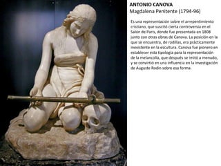 ANTONIO CANOVA
Magdalena Penitente (1794-96)
Es una representación sobre el arrepentimiento
cristiano, que suscitó cierta controversia en el
Salón de París, donde fue presentada en 1808
junto con otras obras de Canova. La posición en la
que se encuentra, de rodillas, era prácticamente
inexistente en la escultura. Canova fue pionero en
establecer esta tipología para la representación
de la melancolía, que después se imitó a menudo,
y se convirtió en una influencia en la investigación
de Auguste Rodin sobre esa forma.
 