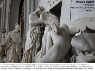 ANTONIO CANOVA
Tumba de
María Cristina de Austria
(1798-1805)
Su forma piramidal y la presencia de un cortejo de figuras anónimas representadas en distintas etapas de la vida que no son ni retratos ni
personificaciones alegóricas, difieren radicalmente de los modelos fúnebres que se aplicaban entonces. La imagen de la persona fallecida no se
encuentra ni siquiera entre ellas, y sólo aparece en un medallón sobre la entrada. Su apariencia recordaba los monumentos de la Roma
 
