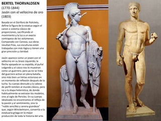 BERTEL THORVALDSEN
(1770-1844)
Jasón con el vellocino de oro
(1803)
Basada en el Doríforo de Policleto,
define la figura de la estatua según el
canon o sistema clásico de
proporciones, sacrificando el
movimiento y la luz a un exacto
contrapeso de los volúmenes.
Comparado con Canova, sus obras
resultan frías, sus esculturas están
trabajadas con más lógica y tienen una
gran precisión y claridad.
Jasón aparece como un joven con el
vellocino en su brazo izquierdo; la
flecha apoyada en su espalda, el puñal
colgando y el casco nos lo muestran
como un guerrero, pero ya no se trata
del guerrero activo en plena batalla,
sino más bien un héroe victorioso en
un momento de reflexión después de la
lucha. Su cuerpo desnudo y la cabeza
de perfil remiten al mundo clásico,
pero no a la etapa helenística, de
donde habitualmente se extraían los
modelos, sino al siglo de Pericles. En su
cuerpo idealizado no encontramos el
reflejo de la pasión y el sentimiento,
sino la "noble sencillez y serena
grandeza" que, según Winckelmann,
convertía a la estatuaria griega en la
mejor producción de toda la historia
del arte.
 