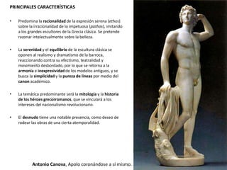 PRINCIPALES CARACTERÍSTICAS
• Predomina la racionalidad de la expresión serena (ethos)
sobre la irracionalidad de lo impetuoso (pathos), imitando
a los grandes escultores de la Grecia clásica. Se pretende
razonar intelectualmente sobre la belleza.
• La serenidad y el equilibrio de la escultura clásica se
oponen al realismo y dramatismo de la barroca,
reaccionando contra su efectismo, teatralidad y
movimiento desbordado, por lo que se retorna a la
armonía e inexpresividad de los modelos antiguos, y se
busca la simplicidad y la pureza de líneas por medio del
canon académico.
• La temática predominante será la mitología y la historia
de los héroes grecorromanos, que se vinculará a los
intereses del nacionalismo revolucionario.
• El desnudo tiene una notable presencia, como deseo de
rodear las obras de una cierta atemporalidad.
Antonio Canova, Apolo coronándose a sí mismo.
 
