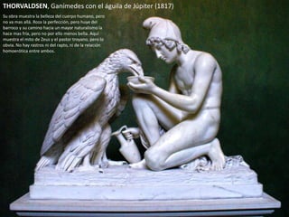 THORVALDSEN, Ganímedes con el águila de Júpiter (1817)
Su obra muestra la belleza del cuerpo humano, pero
no va mas allá. Roza la perfección, pero huye del
barroco y su camino hacia un mayor naturalismo la
hace mas fría, pero no por ello menos bella. Aquí
muestra el mito de Zeus y el pastor troyano, pero lo
obvia. No hay rastros ni del rapto, ni de la relación
homoerótica entre ambos.
 