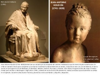 JEAN-ANTOINE
HOUDON
(1741-1828)
Retrato de Voltaire
(1781)
Louise Brongniart
a la edad de 5 años
(1777)
Jean-Antoine Houdon (1741–1828) destacó en sus retratos por la búsqueda del carácter individual, lo que le acercó al prerromanticismo. En
1764 se trasladó a Roma para completar su formación. Se dedicó fundamentalmente al retrato, iniciando la serie con uno de Diderot, en barro
cocido, al que siguieron los de Mirabeau, D'Alembert, Molière, Voltaire, Rousseau y Franklin. Este último le sugirió la idea de viajar a Estados
Unidos para retratar a Washington. Llegó allí en 1785 y, además de varios bustos del presidente, realizó la estatua que actualmente se exhibe
en el Capitolio. Durante la Revolución francesa, plasmó los rostros de Necker, Lafayette y Napoleón.
 