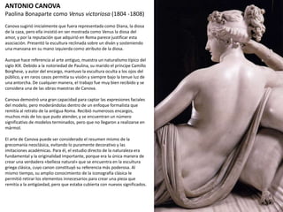 ANTONIO CANOVA
Paolina Bonaparte como Venus victoriosa (1804 -1808)
Canova sugirió inicialmente que fuera representada como Diana, la diosa
de la caza, pero ella insistió en ser mostrada como Venus la diosa del
amor, y por la reputación que adquirió en Roma parece justificar esta
asociación. Presentó la escultura reclinada sobre un diván y sosteniendo
una manzana en su mano izquierda como atributo de la diosa.
Aunque hace referencia al arte antiguo, muestra un naturalismo típico
del siglo XIX. Debido a la notoriedad de Paulina, su marido el príncipe
Camillo Borghese, y autor del encargo, mantuvo la escultura oculta a los
ojos del público, y en raros casos permitía su visión y siempre bajo la
tenue luz de una antorcha. De cualquier manera, el trabajo fue muy bien
recibido y se considera una de las obras maestras de Canova.
Canova demostró una gran capacidad para captar las expresiones faciales
del modelo, pero moderándolas dentro de un enfoque formalista que
remitía al retrato de la antigua Roma. Recibió numerosos encargos,
muchos más de los que pudo atender, y se encuentran un número
significativo de modelos terminados, pero que no llegaron a realizarse en
mármol.
El arte de Canova puede ser considerado el resumen mismo de la
grecomanía neoclásica, evitando lo puramente decorativo y las
imitaciones académicas. Para él, el estudio directo de la naturaleza era
fundamental y la originalidad importante, porque era la única manera de
crear una verdadera «belleza natural» que se encuentra en la escultura
griega clásica, cuyo canon constituyó su referencia más poderosa. Al
mismo tiempo, su amplio conocimiento de la iconografía clásica le
permitió retirar los elementos innecesarios para crear una pieza que
remitía a la antigüedad, pero que estaba cubierta con nuevos
significados.
 