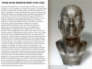 FRANZ XAVER MESSERSCHMIDT (1736-1783)
Messerschmidt trabajó en una serie de piezas escultóricas, que había
iniciado en 1771, conocidas como "cabezas de carácter", completamente
insólitas y transgresoras respecto al gusto neoclásico dominante en la
época. Ejecutadas en metal, mayoritariamente a partir de aleaciones de
estaño o de plomo, y en alabastro, Messerschmidt intenta expresar en
sus cabezas, a través de la intensificación de los gestos faciales, los
distintos estados de ánimo y temperamentos del ser humano. Tras su
muerte, su hermano vendió 49 de estas cabezas que, con títulos
grotescos, se expusieron públicamente por vez primera en Viena en
1793. Poco a poco fue formándose el tópico de un escultor
desequilibrado mentalmente, autor de esculturas grotescas y
deformantes. El psicoanalista Ernst Kris, en sus Exploraciones
psicoanalíticas en el arte, de 1952, lo calificó como "un escultor
psicótico". Para su diagnóstico, Kris se basa, sobre todo, en un escritor
alemán ilustrado, Friedrich Nicolai, quien lo visitó en 1781, y que relata,
entre otras cosas, que Messerschmidt decía que "los demonios de la
proporción" sentían envidia de la perfección que él había alcanzado en
ese ámbito y que lo visitaban especialmente de noche. Según Nicolai,
quien parece que lo vio trabajar, Messerschmidt se quejaba de dolores
en el bajo vientre y en las caderas, y para dominar a los demonios, se
miraba en el espejo, se pellizcaba el cuerpo y hacía muecas, mientras
trabajaba. En realidad, sus cabezas, todas ellas masculinas, y que
podríamos caracterizar en una línea de auto-representación, más que
como autorretratos, suponen la culminación de su itinerario creativo.
Liberado de las convenciones sociales del retrato y de las imposiciones
academicistas, trabajando en una completa soledad, Messerschmidt
pudo desarrollar en sus últimos años una obra de altísima calidad
figurativa. En sus fascinantes cabezas podemos rastrear el eco de las
teorías del temperamento que se remontan a Hipócrates, Aristóteles y
diversos tratados de la Antigüedad Clásica, así como los planteamientos
de la contemporánea fisiognómica, que entonces se desarrollaba en
Europa, buscando establecer relaciones entre los temperamentos y las
estructuras anatómicas del cráneo. El hombre de mal humor (1771-1783)
Aleación de plomo y de estaño
 