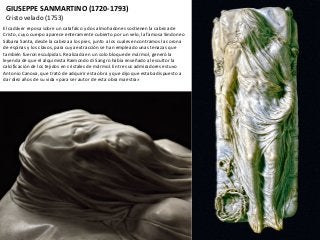 GIUSEPPE SANMARTINO (1720-1793)
Cristo velado (1753)
El cadáver reposa sobre un catafalco y dos almohadones sostienen la cabeza de
Cristo, cuyo cuerpo aparece enteramente cubierto por un velo, la famosa Sindone o
Sábana Santa, desde la cabeza a los pies, junto a los cuales encontramos la corona
de espinas y los clavos, para cuya extracción se han empleado unas tenazas que
también fueron esculpidas. Realizada en un solo bloque de mármol, generó la
leyenda de que el alquimista Raimondo di Sangro había enseñado al escultor la
calcificación de los tejidos en cristales de mármol. Entre sus admiradores estuvo
Antonio Canova, que trató de adquirir esta obra y que dijo que estaba dispuesto a
dar diez años de su vida «para ser autor de esta obra maestra»
 