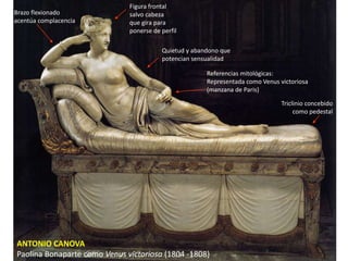 ANTONIO CANOVA
Paolina Bonaparte como Venus victoriosa (1804 -1808)
Triclinio concebido
como pedestal
Referencias mitológicas:
Representada como Venus victoriosa
(manzana de Paris)
Quietud y abandono que
potencian sensualidad
Brazo flexionado
acentúa complacencia
Figura frontal
salvo cabeza
que gira para
ponerse de perfil
 