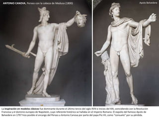 ANTONIO CANOVA, Perseo con la cabeza de Medusa (1800)
La inspiración en modelos clásicos fue dominante durante el último tercio del siglo XVIII e inicios del XIX, coincidiendo con la Revolución
Francesa y el dominio europeo de Napoleón, cuyo referente histórico se hallaba en el Imperio Romano. El expolio del famoso Apolo de
Belvedere en 1797 hizo posible el encargo del Perseo a Antonio Canova por parte del papa Pio VII, como “consuelo” por su pérdida.
Apolo Belvedere
 