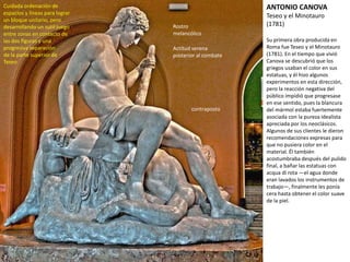 Su primera obra producida en
Roma fue Teseo y el Minotauro
(1781). En el tiempo que vivió
Canova se descubrió que los
griegos usaban el color en sus
estatuas, y él hizo algunos
experimentos en esta dirección,
pero la reacción negativa del
público impidió que progresase
en ese sentido, pues la blancura
del mármol estaba fuertemente
asociada con la pureza idealista
apreciada por los neoclásicos.
Algunos de sus clientes le dieron
recomendaciones expresas para
que no pusiera color en el
material. Él también
acostumbraba después del
pulido final, a bañar las estatuas
con acqua di rota —el agua
donde eran lavados los
instrumentos de trabajo—,
finalmente les ponía cera hasta
obtener el color suave de la piel.
ANTONIO CANOVA
Teseo y el Minotauro
(1781)
Cuidada ordenación de
espacios y líneas para lograr
un bloque unitario, pero
desarrollando un sutil juego
entre zonas en contacto de
las dos figuras y una
progresiva separación
de la parte superior de
Teseo
Rostro
melancólico
Actitud serena
posterior al combate
contraposto
 