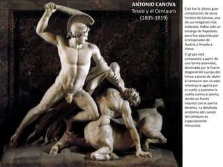 ANTONIO CANOVA
Teseo y el Centauro
(1805-1819)
Ésta fue la última gran
composición de tema
heroico de Canova, una
de sus imágenes más
violentas. Había sido
un encargo de
Napoleón, pero fue
adquirida por el
emperador de Austria y
llevado a Viena.
El grupo está
compuesto a partir de
una forma piramidal,
dominada por la fuerte
diagonal del cuerpo del
héroe a punto de
abatir al centauro con
un palo mientras le
agarra por el cuello y
presiona la rodilla
contra el pecho, dando
un fuerte impulso con
la pierna derecha. La
detallada anatomía del
cuerpo del centauro es
especialmente
minuciosa.
 