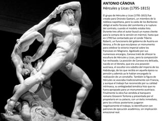 ANTONIO CÁNOVA
Hércules y Licas (1795-1815)
El grupo de Hércules y Licas (1795-1815) fue
creado para Onorato Gaetani, un miembro de la
nobleza napolitana, pero la caída de los Borbones
obligó al exilio forzoso del comitente y la ruptura
del contrato, cuando el modelo estaba listo.
Durante tres años el autor buscó un nuevo cliente
para la compra de la versión en mármol, hasta que
en 1799 fue contactado por el conde Tiberio
Roberti, un funcionario del gobierno de Austria en
Verona, a fin de que esculpiese un monumento
para celebrar la victoria imperial sobre los
franceses en Magnano. Agobiado por sus
numerosos encargos, Canova trató de ofrecer la
escultura de Hércules y Licas, pero la composición
fue rechazada. La posición de Canova era delicada,
nacido en el Veneto, que era una posesión
austriaca, el escultor era súbdito del imperio de
los Habsburgo, de los que recibía en aquella época
su pensión y además ya le habían encargado la
realización de un cenotafio. También la figura de
Hércules se asociaba tradicionalmente con
Francia, y aunque el trabajo fue reconocido por su
calidad intrínseca, su ambigüedad temática hizo
que no fuera apropiado para un monumento
austriaco. Finalmente la obra fue vendida al
banquero romano Giovanni Torlonia y presentada
por el propietario en su palacio, con un éxito
inmediato, pero los críticos posteriores juzgaron
negativamente el trabajo, la identificaron con
patrones de ejecución académica, sin implicación
emocional real.
 