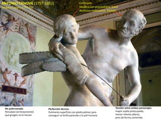ANTONIO CANOVA (1757-1822)
Dédalo e Ícaro (1777-79)
Contraste:
Idealización praxiteliana: Ícaro
Realismo helenístico: Dédalo
Tensión entre ambos personajes:
mayor sujeta preocupado,
menor intenta zafarse,
pero de forma contenida
No policromada:
Pensaban (erróneamente)
que griegos no lo hacían.
Perfección técnica:
Pulimenta superficie con piedra pómez para
conseguir un brillo parecido a la piel humana
 