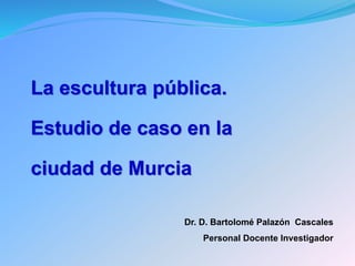 Dr. D. Bartolomé Palazón Cascales
Personal Docente Investigador
La escultura pública.
Estudio de caso en la
ciudad de Murcia
 
