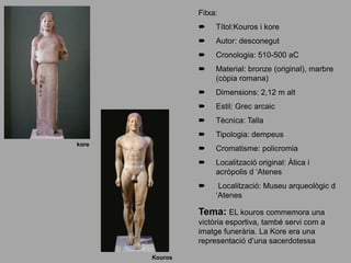 Fitxa:
 Títol:Kouros i kore
 Autor: desconegut
 Cronologia: 510-500 aC
 Material: bronze (original), marbre
(còpia romana)
 Dimensions: 2,12 m alt
 Estil: Grec arcaic
 Tècnica: Talla
 Tipologia: dempeus
 Cromatisme: policromia
 Localització original: Àtica i
acròpolis d ‘Atenes
 Localització: Museu arqueològic d
‘Atenes
Tema: EL kouros commemora una
victòria esportiva, també servi com a
imatge funerària. La Kore era una
representació d’una sacerdotessa
Kouros
kore
 