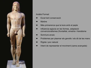 Anàlisi Formal:
 Excel·lent conservació
 Marbre
 Més primerenca que la kore amb el peple
 Influència egípcia en les formes, adaptació
convencionalismes (frontalitat, simetria i hieratisme
 Somriure arcaic
 Problemes per plasmar els genolls i els dit de les mans
 Rígida i poc natural
 Intent de representar el moviment (cama avançada)
 