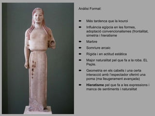 Anàlisi Formal:
 Més tardenca que la kouroi
 Influència egípcia en les formes,
adoptació convencionalismes (frontalitat,
simetria i hieratisme
 Marbre
 Somriure arcaic
 Rígida i en actitud estàtica
 Major naturalitat pel que fa a la roba. EL
Peple.
 Geometria en els cabells i una certa
interacció amb l’espectador oferint una
poma (ma lleugerament avançada)
 Hieratisme pel que fa a les expressions i
manca de sentiments i naturalitat
 