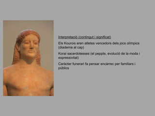 Interpretació (contingut i significat)
Els Kourois eren atletes vencedors dels jocs olímpics
(diadema al cap)
Korai sacerdotesses (el pepple, evolució de la moda i
expressivitat)
Caràcter funerari fa pensar encàrrec per familiars i
públics
 