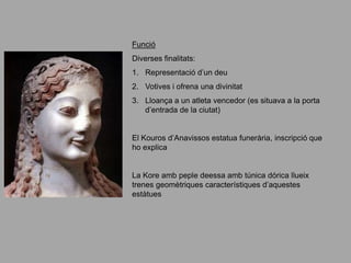 Funció
Diverses finalitats:
1. Representació d’un deu
2. Votives i ofrena una divinitat
3. Lloança a un atleta vencedor (es situava a la porta
d’entrada de la ciutat)
El Kouros d’Anavissos estatua funerària, inscripció que
ho explica
La Kore amb peple deessa amb túnica dórica llueix
trenes geomètriques característiques d’aquestes
estàtues
 