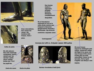 Composició
No al hieratisme:
suportant el cos en la
cama dreta mentre que
l’esquerra descansa
lleugerament aixecada i
flexionada. Cap direcció
contrària a aquesta cama
Els seus braços
esquerres doblegats pels
colzes, conserven restes
del lligat d’un escut, els
seus braços drets cauen
al llarg del cos amb
naturalitat i tenen la mà
tancada, fent el gest
d’agafar una llança o una
espasa.
Llavis de coure Dents de plata
Celles de plata
Els ulls estaven
fets amb materials
compostos; marfil i
calcaris per les
còrnies i pasta
vítria i potser
àmbar per l’iris i
les pupil·les.
Dos homes
madurs i
vigorosos.
Ambdós
barbuts,
dempeus,
completament
despullats.
Gran naturalisme.
Se li veuen les
venes i els
tendons dels
braços, mans i
peus.
Barbes rinxolades d’estil jònic
bronzes de 2,05 m. d’alçada i pesen 400 quilos
Contrapposto
 