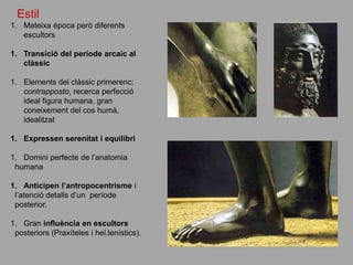 Estil
1. Mateixa època però diferents
escultors
1. Transició del període arcaic al
clàssic
1. Elements del clàssic primerenc:
contrapposto, recerca perfecció
ideal figura humana, gran
coneixement del cos humà,
idealitzat
1. Expressen serenitat i equilibri
1. Domini perfecte de l’anatomia
humana
1. Anticipen l’antropocentrisme i
l’atenció detalls d’un període
posterior.
1. Gran influència en escultors
posteriors (Praxíteles i hel.lenístics).
 