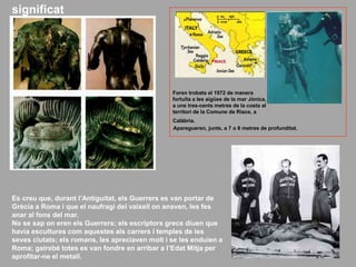 Es creu que, durant l’Antiguitat, els Guerrers es van portar de
Grècia a Roma i que el naufragi del vaixell on anaven, les fes
anar al fons del mar.
No se sap on eren els Guerrers; els escriptors grecs diuen que
havia escultures com aquestes als carrers i temples de les
seves ciutats; els romans, les apreciaven molt i se les enduien a
Roma; gairebé totes es van fondre en arribar a l’Edat Mitja per
aprofitar-ne el metall.
Foren trobats el 1972 de manera
fortuïta a les aigües de la mar Jònica,
a uns tres-cents metres de la costa al
territori de la Comune de Riace, a
Calàbria.
Aparegueren, junts, a 7 o 8 metres de profunditat.
significat
 